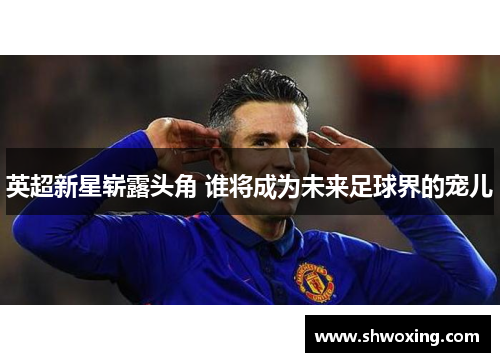 英超新星崭露头角 谁将成为未来足球界的宠儿